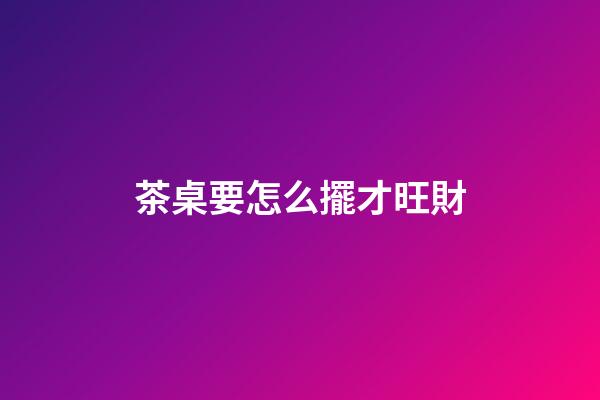 茶桌要怎么擺才旺財