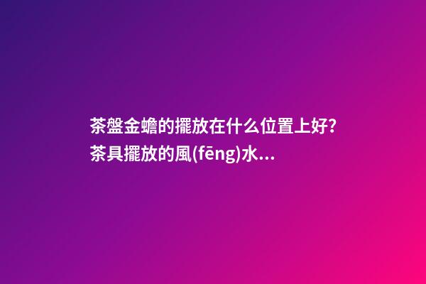 茶盤金蟾的擺放在什么位置上好？茶具擺放的風(fēng)水禁忌