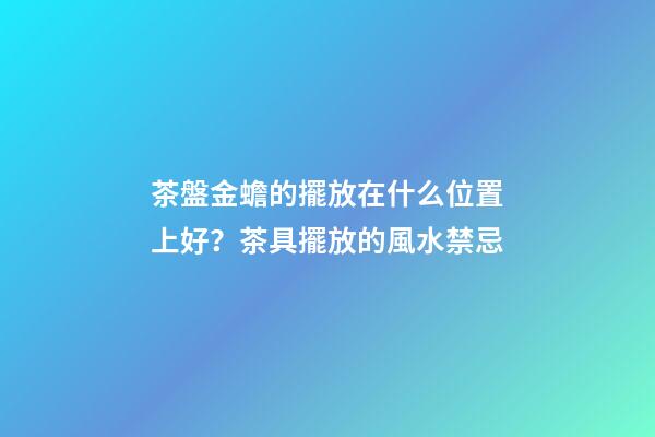 茶盤金蟾的擺放在什么位置上好？茶具擺放的風水禁忌