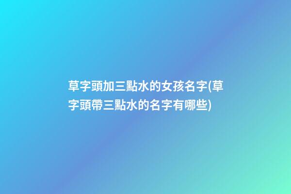 草字頭加三點水的女孩名字(草字頭帶三點水的名字有哪些)