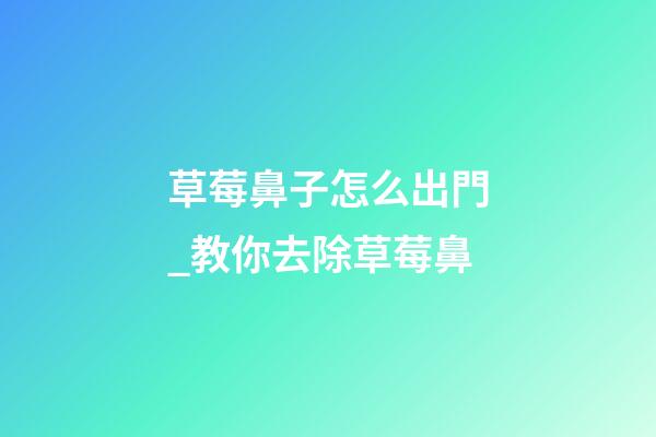 草莓鼻子怎么出門_教你去除草莓鼻