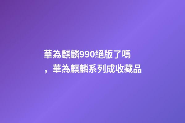 華為麒麟990絕版了嗎，華為麒麟系列成收藏品-第1張-觀點(diǎn)-玄機(jī)派