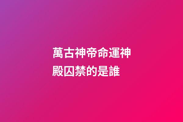萬古神帝命運神殿囚禁的是誰(萬古神帝：命運神殿有魁量皇之上的量帝，戰力比須彌還強)-第1張-觀點-玄機派