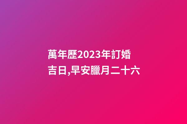 萬年歷2023年訂婚吉日,早安臘月二十六-第1張-觀點-玄機派
