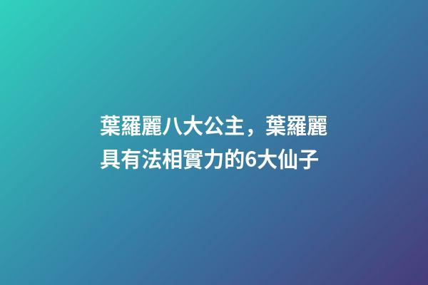 葉羅麗八大公主，葉羅麗具有法相實力的6大仙子