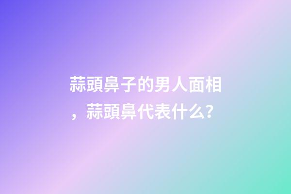 蒜頭鼻子的男人面相，蒜頭鼻代表什么？