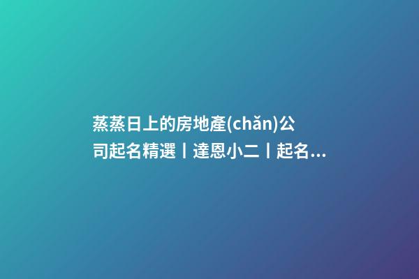 蒸蒸日上的房地產(chǎn)公司起名精選丨達恩小二丨起名推薦-第1張-公司起名-玄機派