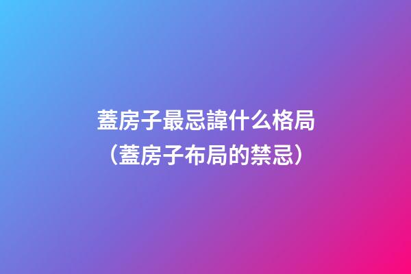蓋房子最忌諱什么格局（蓋房子布局的禁忌）
