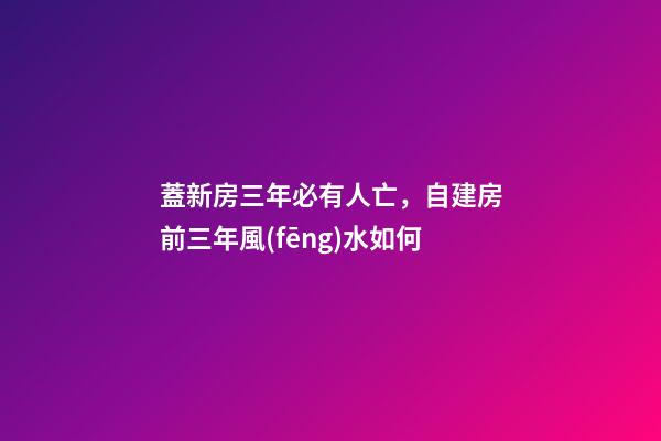 蓋新房三年必有人亡，自建房前三年風(fēng)水如何