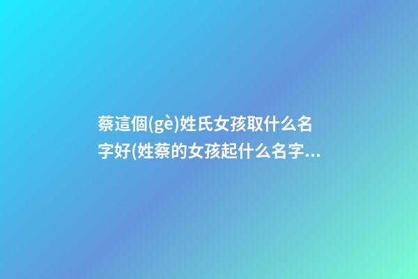 蔡這個(gè)姓氏女孩取什么名字好(姓蔡的女孩起什么名字好)