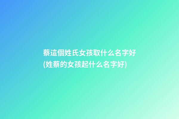 蔡這個姓氏女孩取什么名字好(姓蔡的女孩起什么名字好)