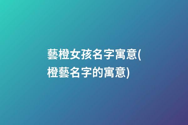 藝橙女孩名字寓意(橙藝名字的寓意)