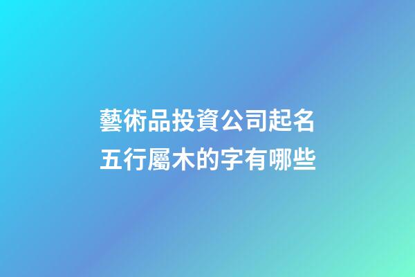 藝術品投資公司起名五行屬木的字有哪些-第1張-公司起名-玄機派