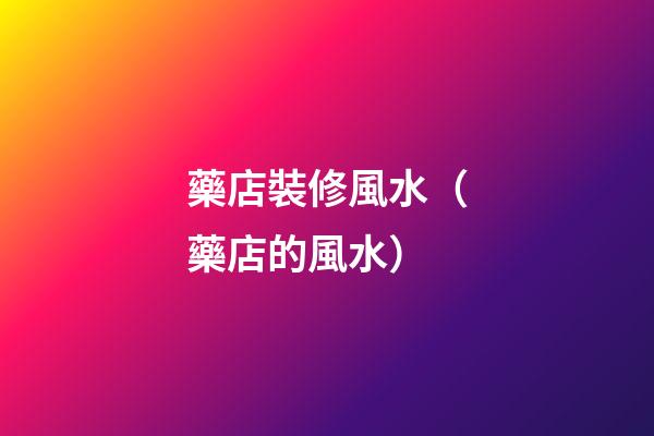 藥店裝修風水（藥店的風水）