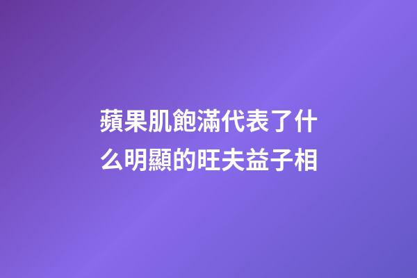 蘋果肌飽滿代表了什么?明顯的旺夫益子相