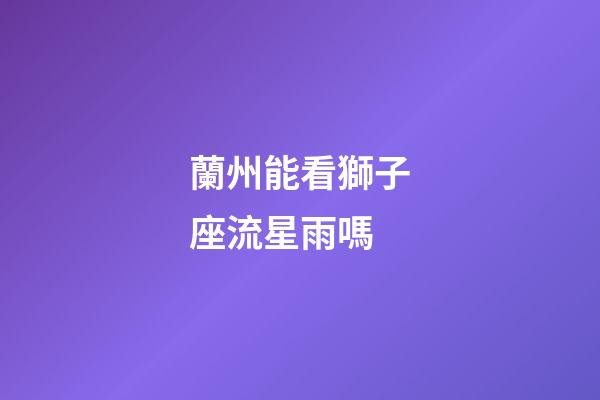 蘭州能看獅子座流星雨嗎-第1張-星座運勢-玄機派