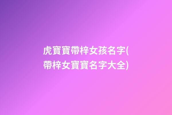 虎寶寶帶梓女孩名字(帶梓女寶寶名字大全)