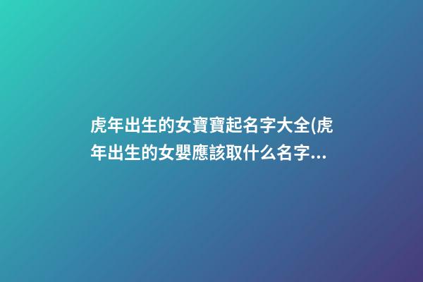 虎年出生的女寶寶起名字大全(虎年出生的女嬰應該取什么名字才好)