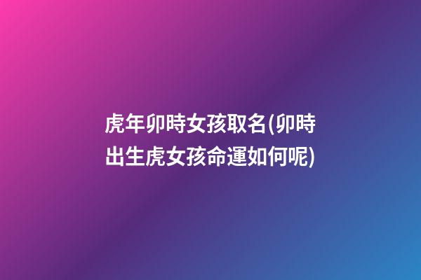 虎年卯時女孩取名(卯時出生虎女孩命運如何呢)