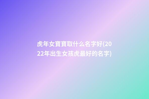 虎年女寶寶取什么名字好(2022年出生女孩虎最好的名字)