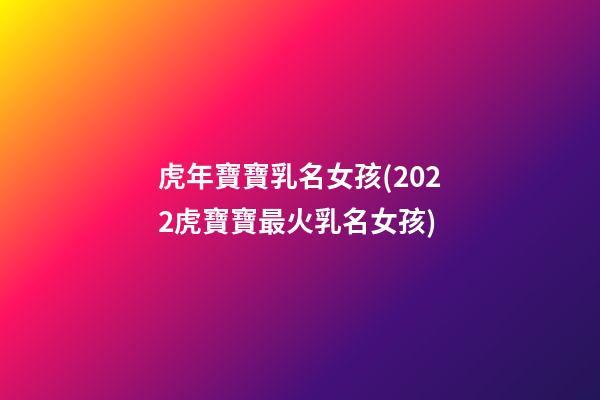 虎年寶寶乳名女孩(2022虎寶寶最火乳名女孩)