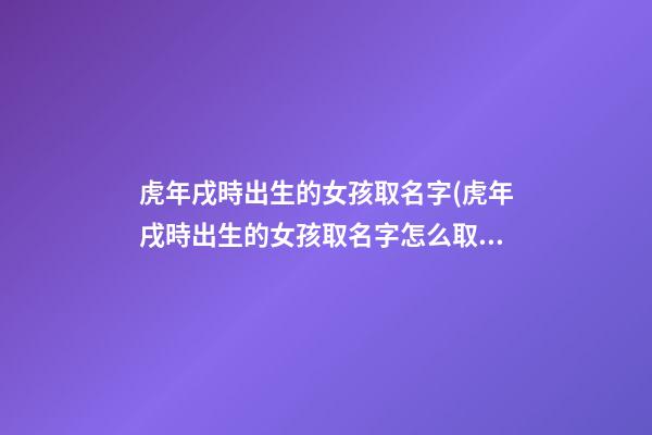 虎年戌時出生的女孩取名字(虎年戌時出生的女孩取名字怎么取)