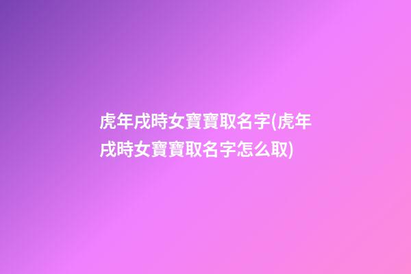 虎年戌時女寶寶取名字(虎年戌時女寶寶取名字怎么取)