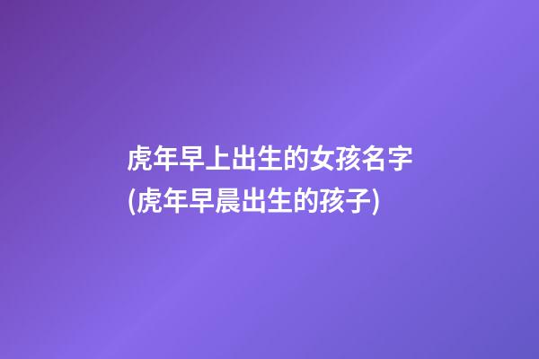 虎年早上出生的女孩名字(虎年早晨出生的孩子)