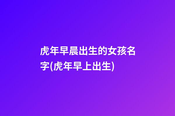 虎年早晨出生的女孩名字(虎年早上出生)