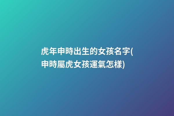 虎年申時出生的女孩名字(申時屬虎女孩運氣怎樣)