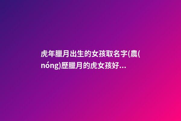 虎年臘月出生的女孩取名字(農(nóng)歷臘月的虎女孩好嗎)