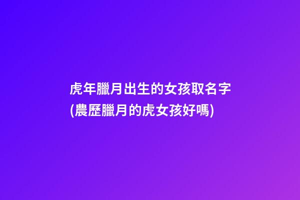 虎年臘月出生的女孩取名字(農歷臘月的虎女孩好嗎)