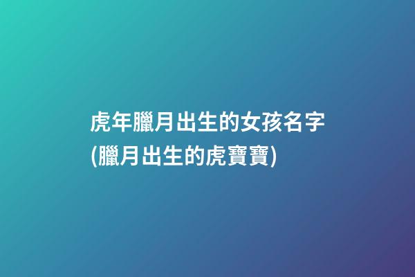 虎年臘月出生的女孩名字(臘月出生的虎寶寶)