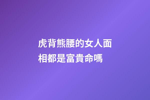 虎背熊腰的女人面相都是富貴命嗎