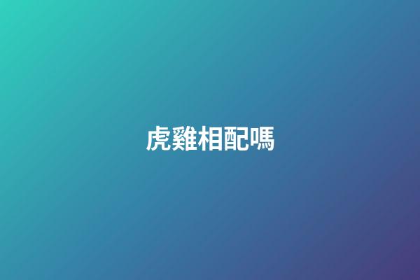 虎雞相配嗎（屬虎和屬雞的夫妻結局）-第1張-星座運勢-玄機派