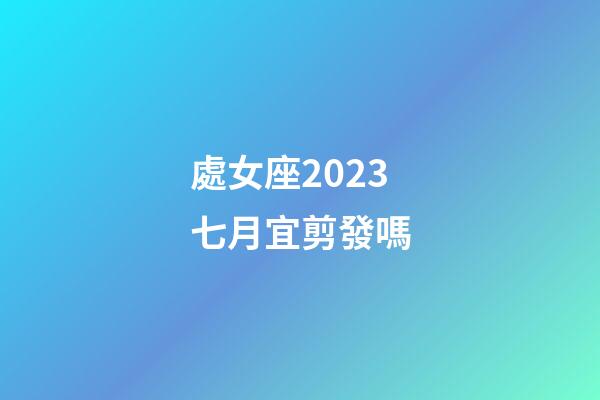 處女座2023七月宜剪發嗎-第1張-星座運勢-玄機派