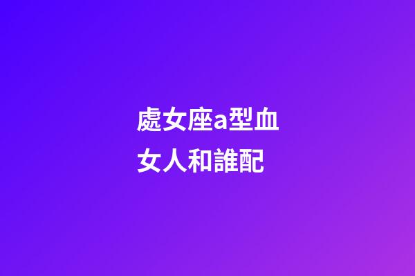 處女座a型血女人和誰配-第1張-星座運勢-玄機派