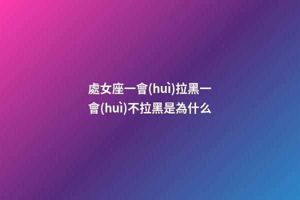 處女座一會(huì)拉黑一會(huì)不拉黑是為什么-第1張-星座運(yùn)勢(shì)-玄機(jī)派