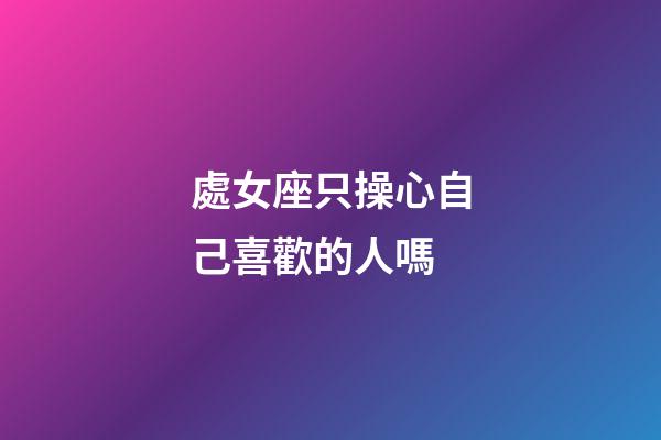 處女座只操心自己喜歡的人嗎-第1張-星座運勢-玄機派