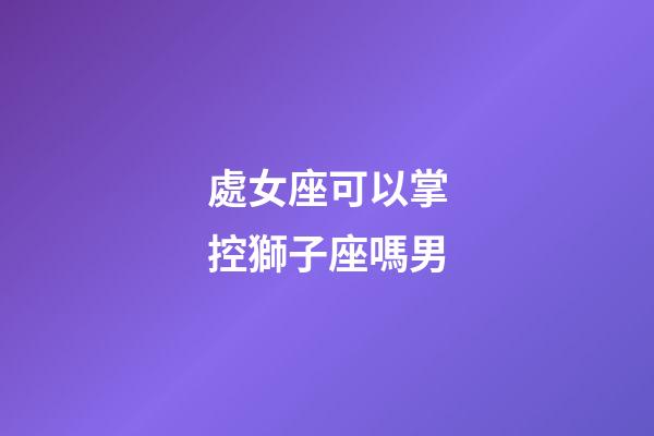 處女座可以掌控獅子座嗎男-第1張-星座運勢-玄機派
