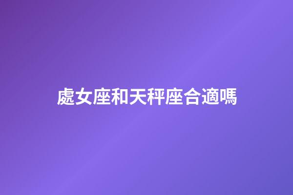 處女座和天秤座合適嗎（處座男天秤女是真愛嗎）-第1張-星座運勢-玄機派