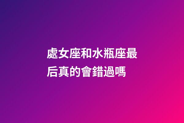 處女座和水瓶座最后真的會錯過嗎-第1張-星座運勢-玄機派