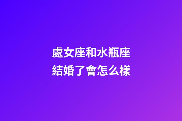 處女座和水瓶座結婚了會怎么樣-第1張-星座運勢-玄機派