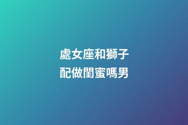 處女座和獅子配做閨蜜嗎男-第1張-星座運勢-玄機派