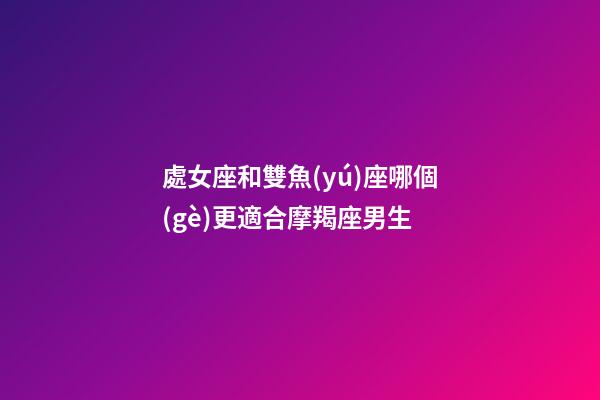 處女座和雙魚(yú)座哪個(gè)更適合摩羯座男生-第1張-星座運(yùn)勢(shì)-玄機(jī)派