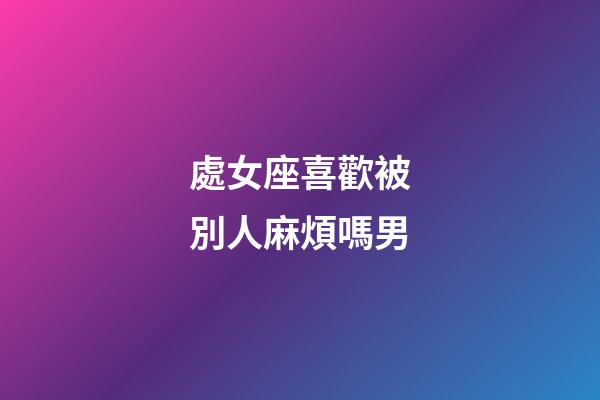 處女座喜歡被別人麻煩嗎男-第1張-星座運勢-玄機派