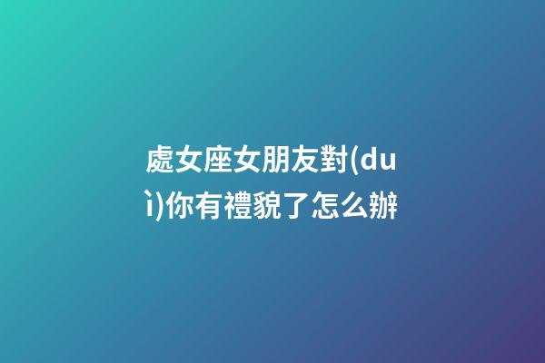 處女座女朋友對(duì)你有禮貌了怎么辦-第1張-星座運(yùn)勢(shì)-玄機(jī)派