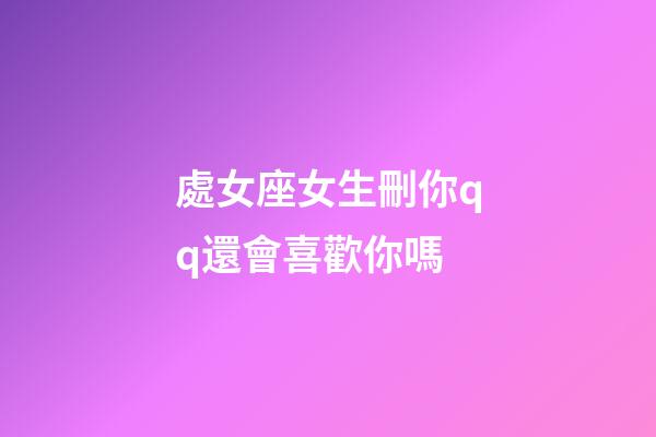 處女座女生刪你qq還會喜歡你嗎-第1張-星座運勢-玄機派