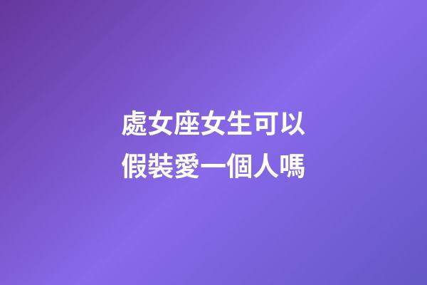 處女座女生可以假裝愛一個人嗎-第1張-星座運勢-玄機派