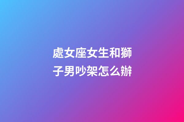 處女座女生和獅子男吵架怎么辦-第1張-星座運勢-玄機派